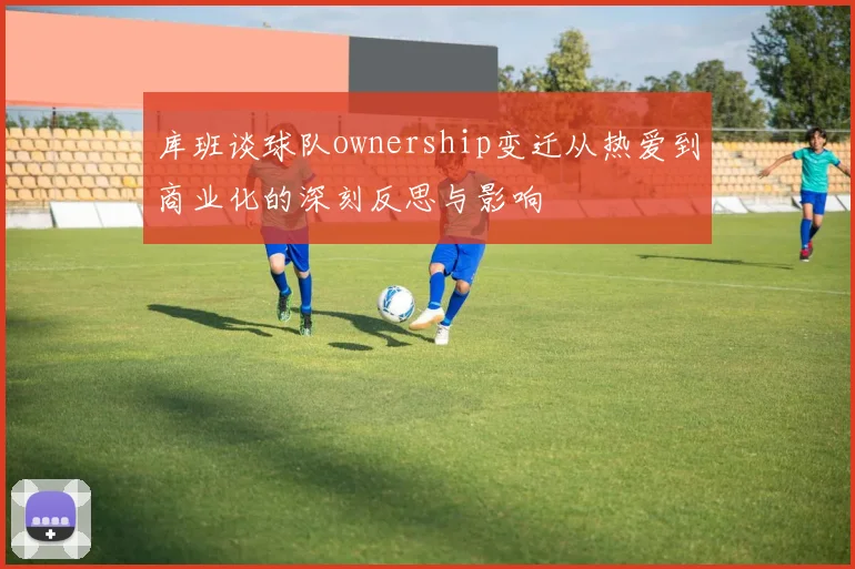 库班谈球队ownership变迁从热爱到商业化的深刻反思与影响