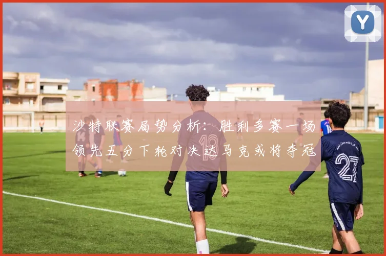 沙特联赛局势分析：胜利多赛一场领先五分下轮对决达马克或将夺冠