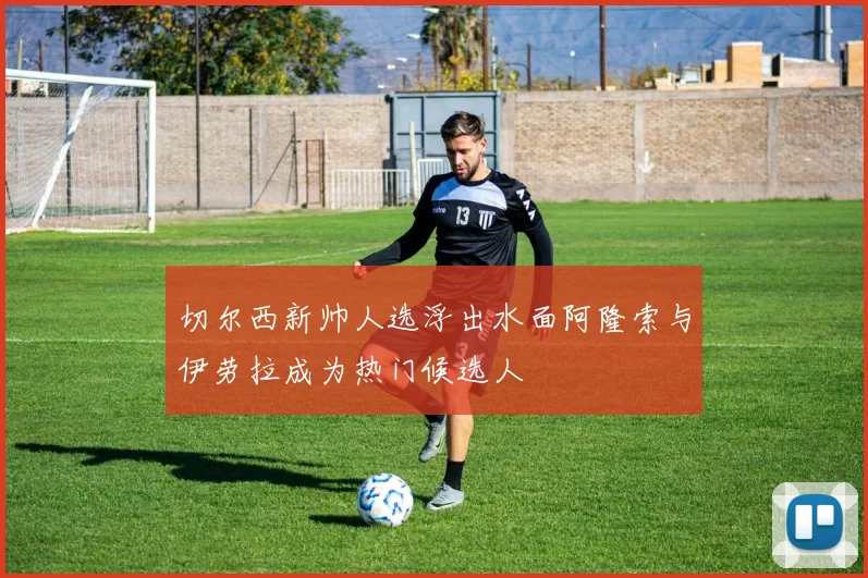 切尔西新帅人选浮出水面阿隆索与伊劳拉成为热门候选人