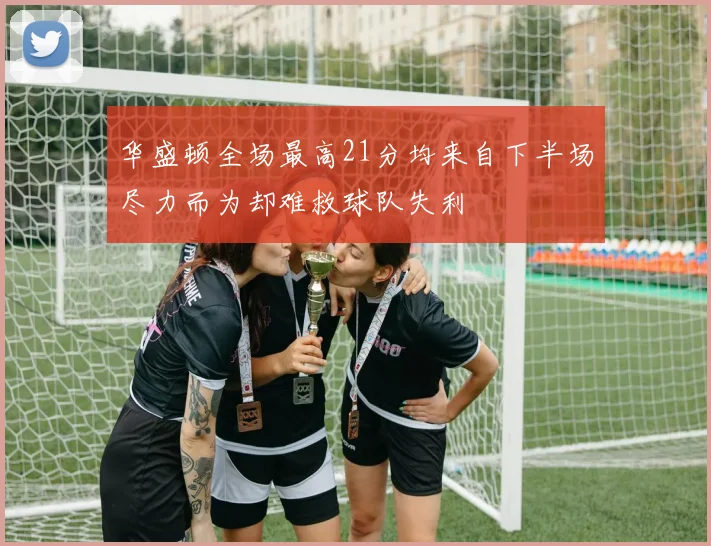 华盛顿全场最高21分均来自下半场尽力而为却难救球队失利