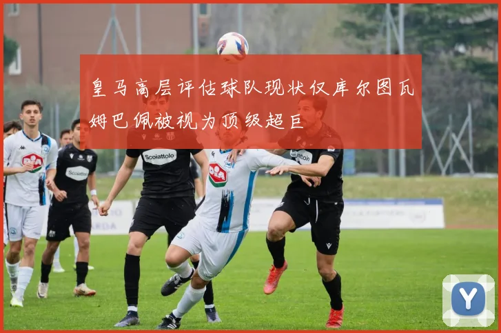 皇马高层评估球队现状仅库尔图瓦姆巴佩被视为顶级超巨