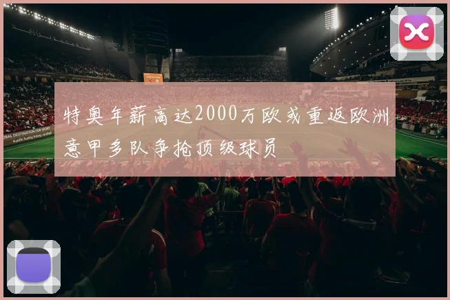 特奥年薪高达2000万欧或重返欧洲意甲多队争抢顶级球员