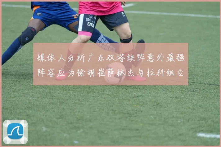 媒体人分析广东双塔缺阵意外最强阵容应为徐胡崔萨林杰与拉科组合