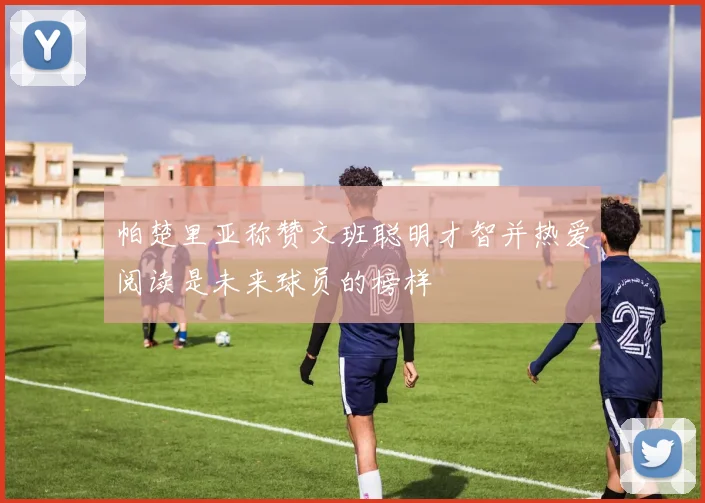 帕楚里亚称赞文班聪明才智并热爱阅读是未来球员的榜样