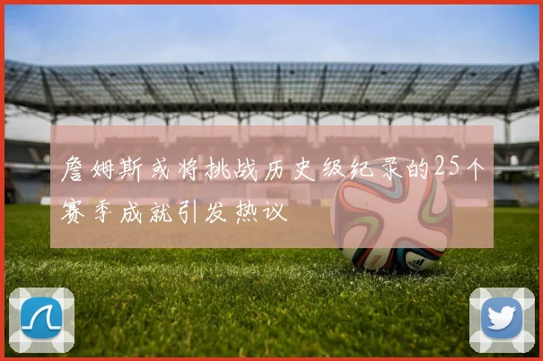 詹姆斯或将挑战历史级纪录的25个赛季成就引发热议